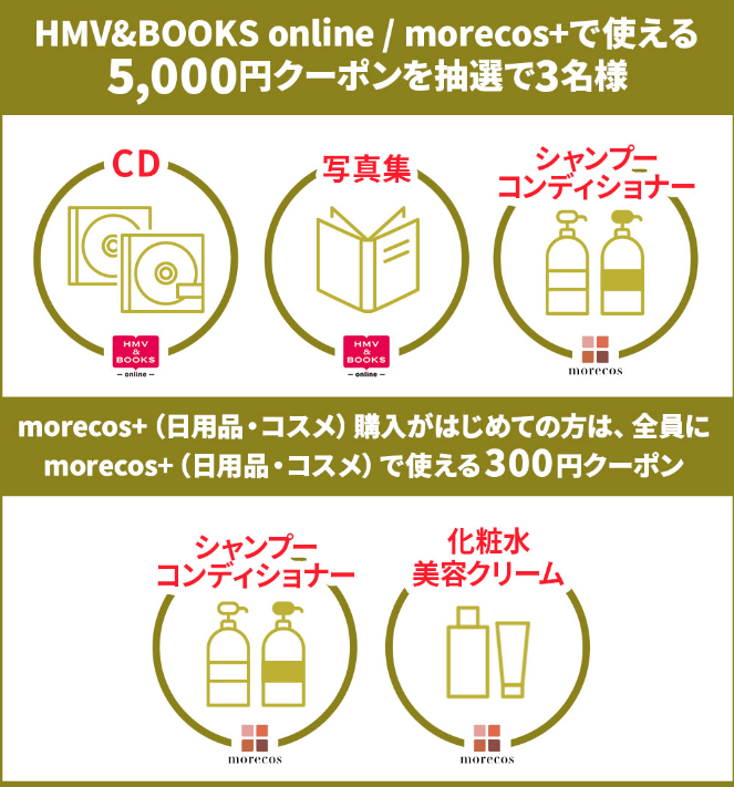 エントリーだけで 5,000円クーポンが当たる！【抽選で3名様】morecos+（日用品・コスメ）がはじめての方は、全員に300円クーポン|HMV&BOOKS online